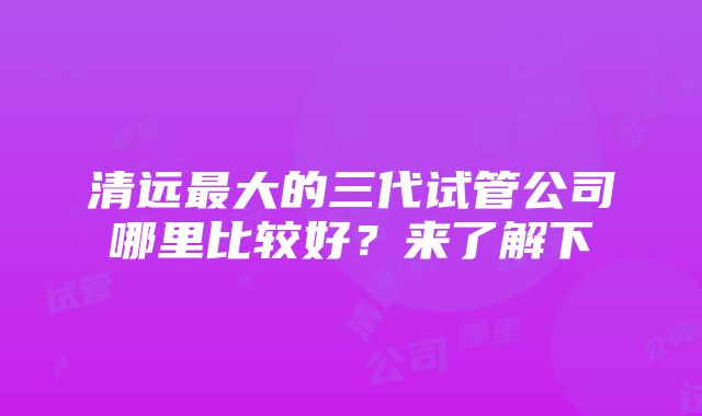 清远最大的三代试管公司哪里比较好？来了解下