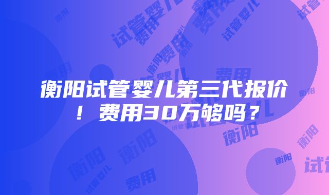 衡阳试管婴儿第三代报价！费用30万够吗？