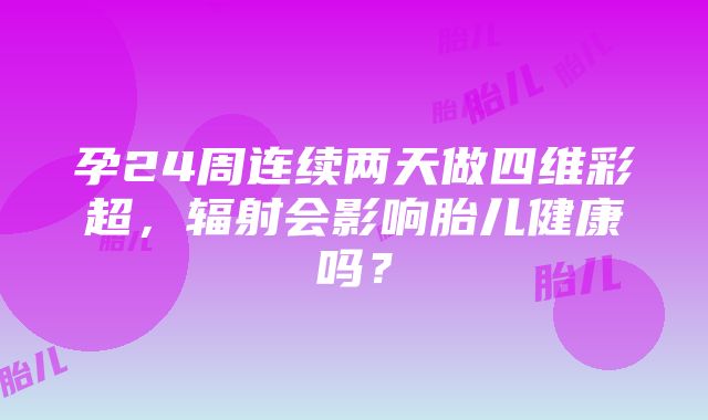 孕24周连续两天做四维彩超，辐射会影响胎儿健康吗？