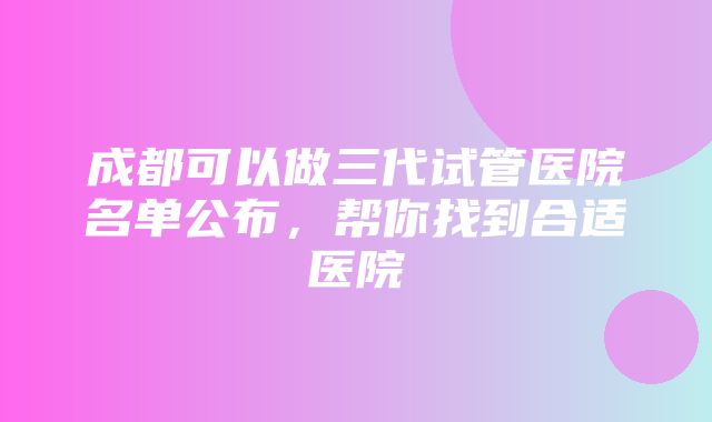 成都可以做三代试管医院名单公布，帮你找到合适医院