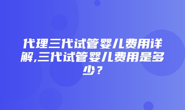 代理三代试管婴儿费用详解,三代试管婴儿费用是多少？