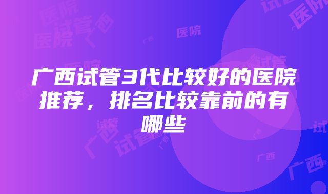 广西试管3代比较好的医院推荐，排名比较靠前的有哪些