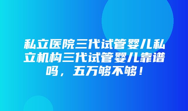 私立医院三代试管婴儿私立机构三代试管婴儿靠谱吗，五万够不够！