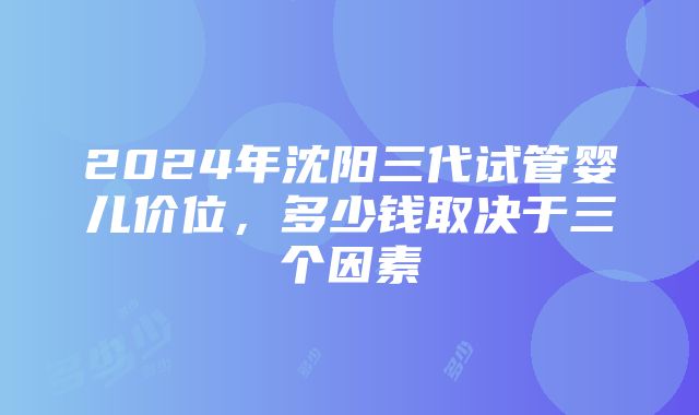 2024年沈阳三代试管婴儿价位，多少钱取决于三个因素