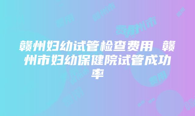 赣州妇幼试管检查费用 赣州市妇幼保健院试管成功率