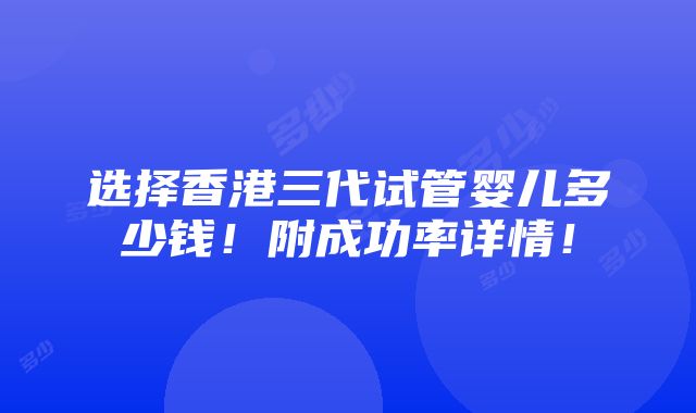 选择香港三代试管婴儿多少钱！附成功率详情！