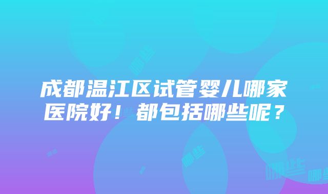 成都温江区试管婴儿哪家医院好！都包括哪些呢？