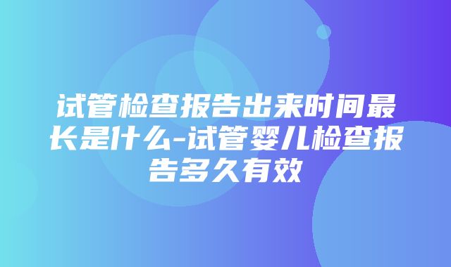 试管检查报告出来时间最长是什么-试管婴儿检查报告多久有效