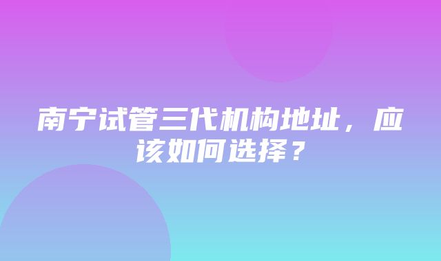 南宁试管三代机构地址，应该如何选择？