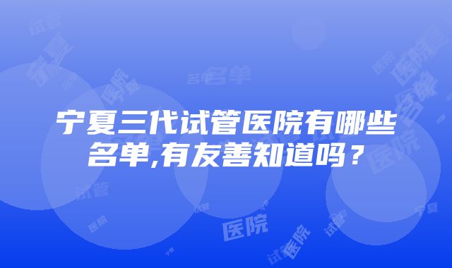 宁夏三代试管医院有哪些名单,有友善知道吗？