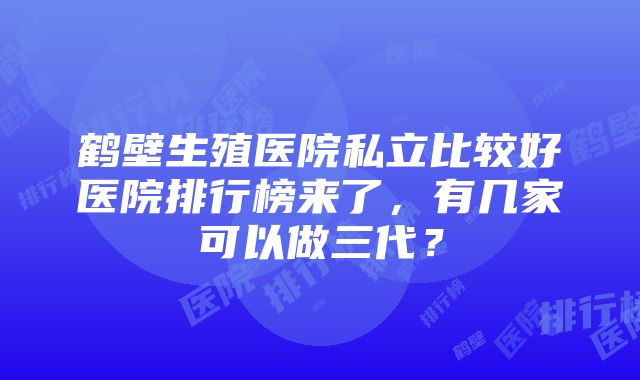 鹤壁生殖医院私立比较好医院排行榜来了，有几家可以做三代？