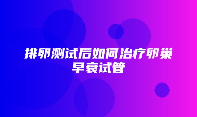 排卵测试后如何治疗卵巢早衰试管