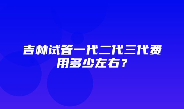 吉林试管一代二代三代费用多少左右？