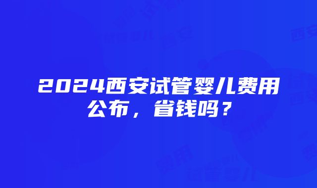 2024西安试管婴儿费用公布，省钱吗？