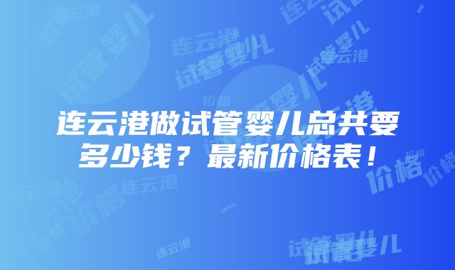 连云港做试管婴儿总共要多少钱？最新价格表！