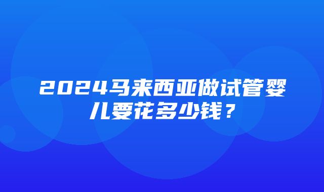 2024马来西亚做试管婴儿要花多少钱？