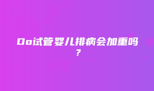 Do试管婴儿排病会加重吗？