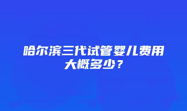 哈尔滨三代试管婴儿费用大概多少？