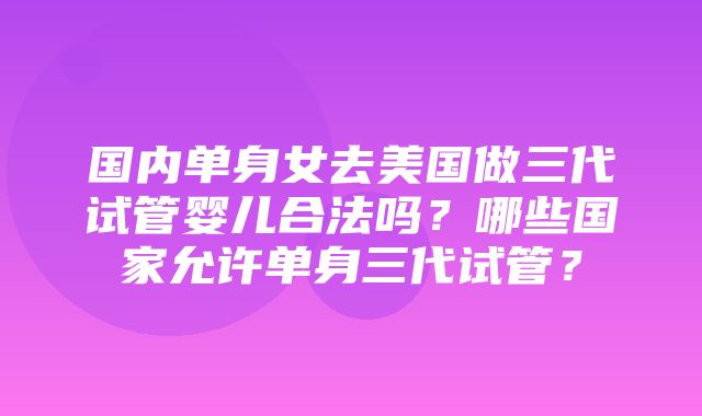 国内单身女去美国做三代试管婴儿合法吗？哪些国家允许单身三代试管？