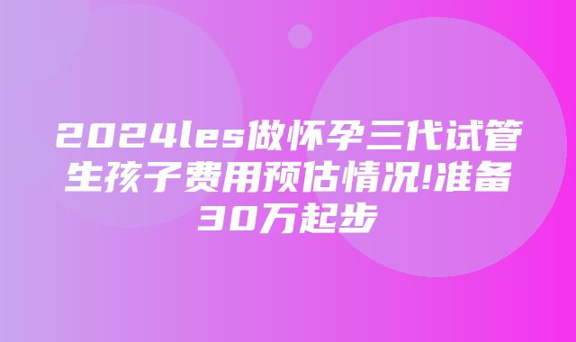 2024les做怀孕三代试管生孩子费用预估情况!准备30万起步