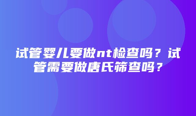 试管婴儿要做nt检查吗？试管需要做唐氏筛查吗？