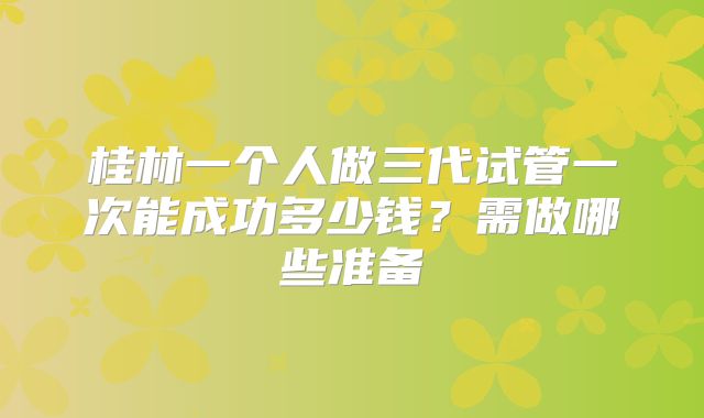 桂林一个人做三代试管一次能成功多少钱？需做哪些准备