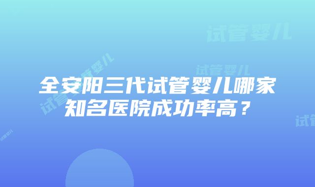 全安阳三代试管婴儿哪家知名医院成功率高？