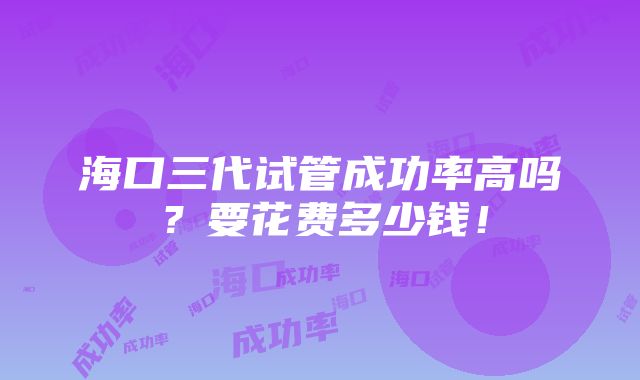 海口三代试管成功率高吗？要花费多少钱！