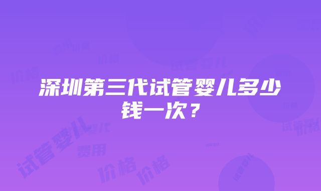 深圳第三代试管婴儿多少钱一次？