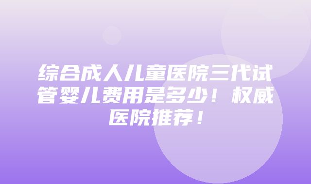 综合成人儿童医院三代试管婴儿费用是多少！权威医院推荐！