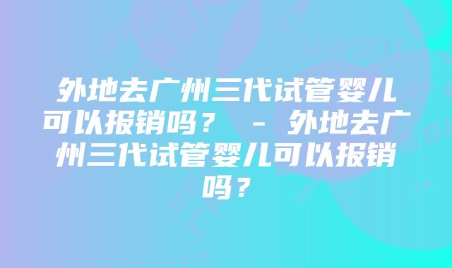 外地去广州三代试管婴儿可以报销吗？ - 外地去广州三代试管婴儿可以报销吗？