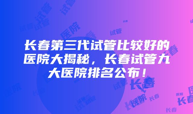 长春第三代试管比较好的医院大揭秘，长春试管九大医院排名公布！