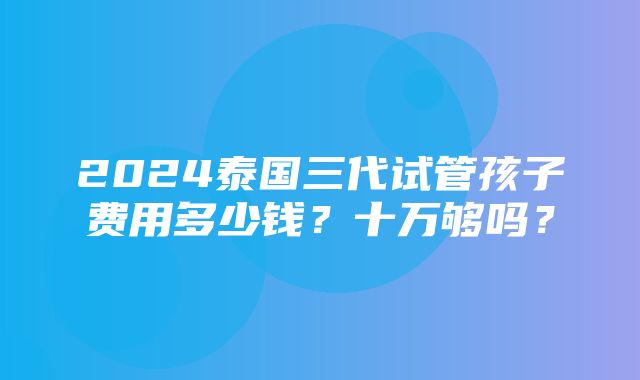 2024泰国三代试管孩子费用多少钱？十万够吗？