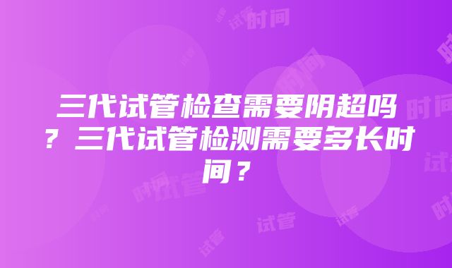 三代试管检查需要阴超吗？三代试管检测需要多长时间？