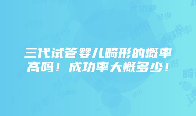 三代试管婴儿畸形的概率高吗！成功率大概多少！