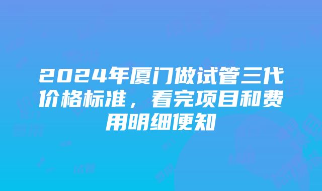 2024年厦门做试管三代价格标准，看完项目和费用明细便知