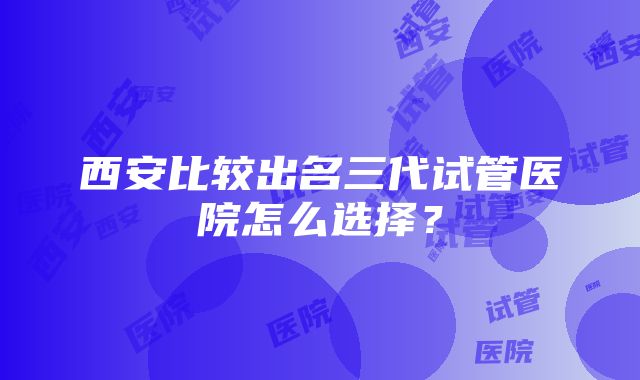 西安比较出名三代试管医院怎么选择？