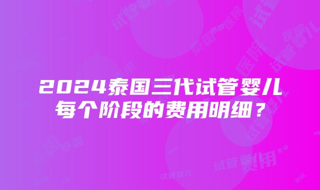 2024泰国三代试管婴儿每个阶段的费用明细？