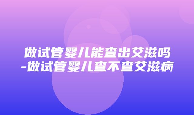 做试管婴儿能查出艾滋吗-做试管婴儿查不查艾滋病