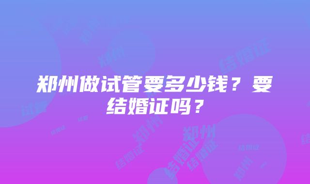 郑州做试管要多少钱？要结婚证吗？