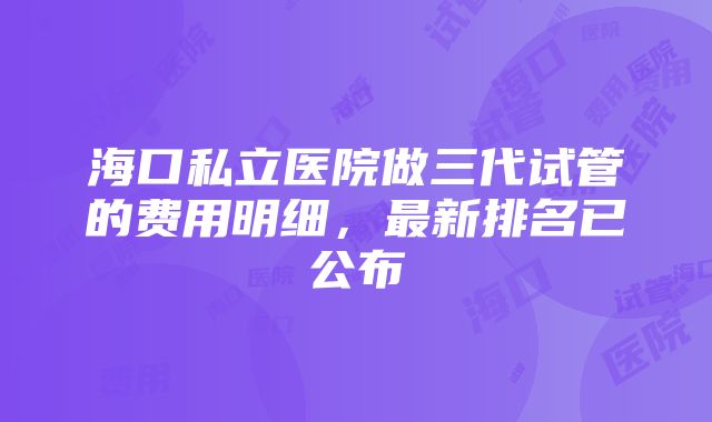 海口私立医院做三代试管的费用明细，最新排名已公布