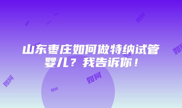 山东枣庄如何做特纳试管婴儿？我告诉你！