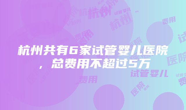 杭州共有6家试管婴儿医院，总费用不超过5万