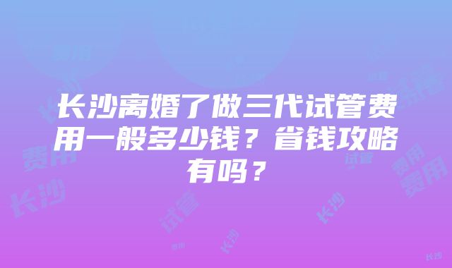 长沙离婚了做三代试管费用一般多少钱？省钱攻略有吗？