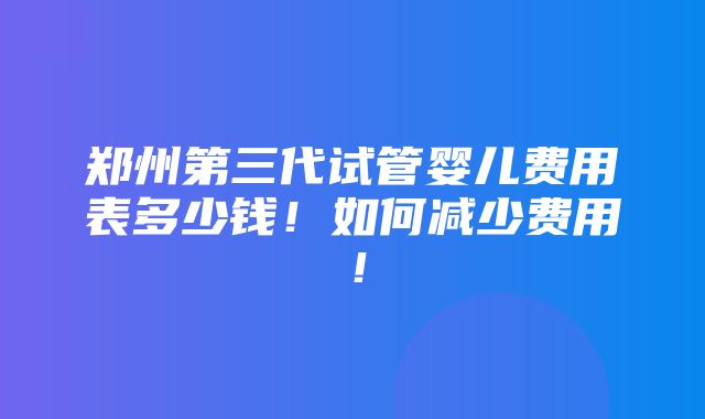 郑州第三代试管婴儿费用表多少钱！如何减少费用！