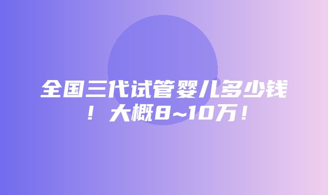 全国三代试管婴儿多少钱！大概8~10万！