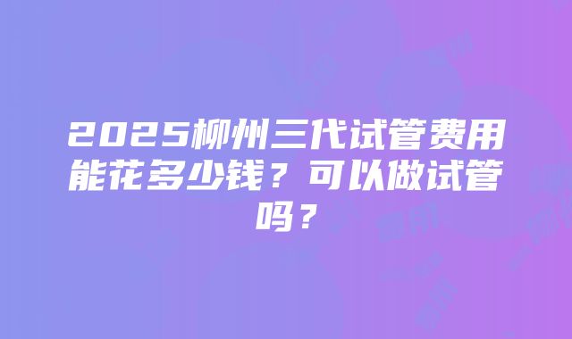 2025柳州三代试管费用能花多少钱？可以做试管吗？