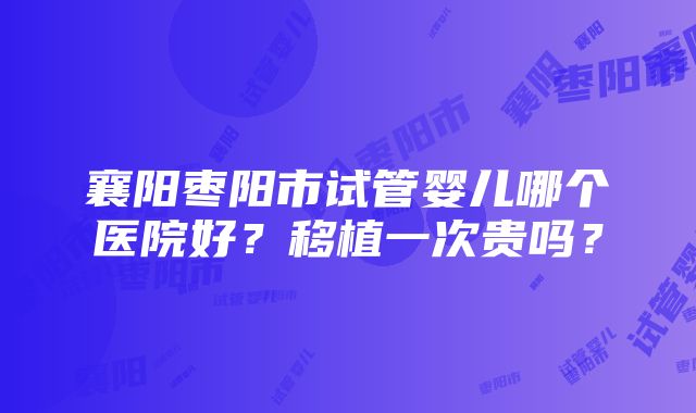 襄阳枣阳市试管婴儿哪个医院好？移植一次贵吗？