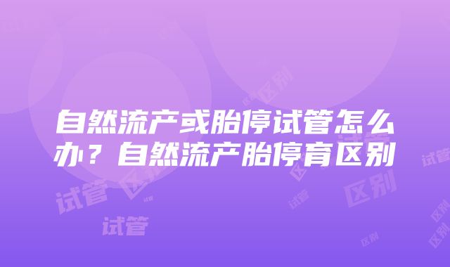 自然流产或胎停试管怎么办？自然流产胎停育区别