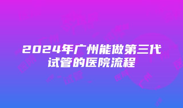 2024年广州能做第三代试管的医院流程